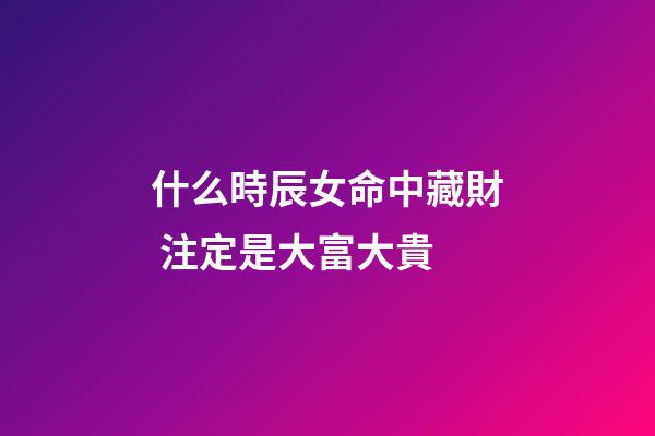 什么時辰女命中藏財 注定是大富大貴